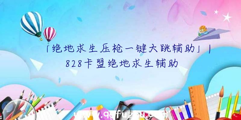 「绝地求生压枪一键大跳辅助」|828卡盟绝地求生辅助